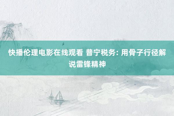 快播伦理电影在线观看 普宁税务: 用骨子行径解说雷锋精神