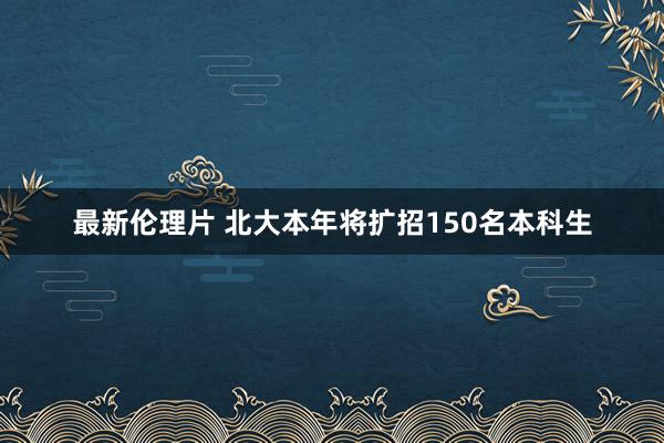 最新伦理片 北大本年将扩招150名本科生