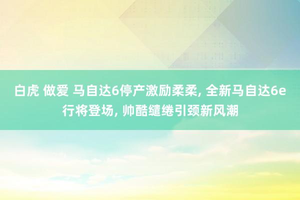 白虎 做爱 马自达6停产激励柔柔, 全新马自达6e行将登场, 帅酷缱绻引颈新风潮