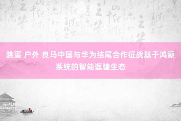 跳蛋 户外 良马中国与华为结尾合作征战基于鸿蒙系统的智能诓骗生态