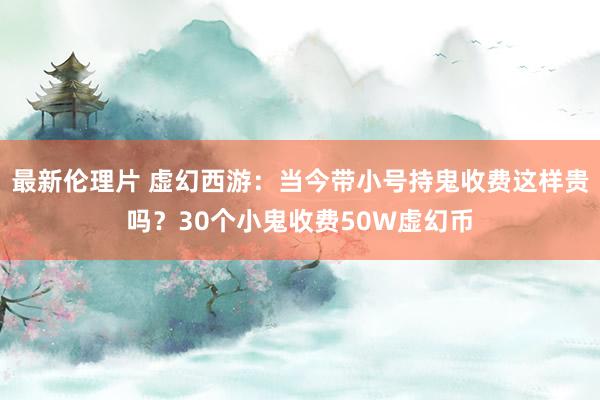 最新伦理片 虚幻西游：当今带小号持鬼收费这样贵吗？30个小鬼收费50W虚幻币