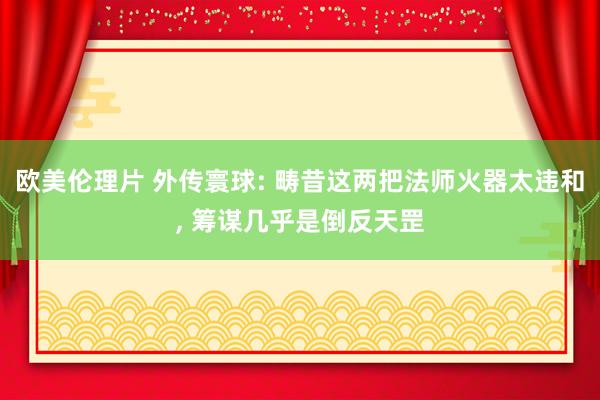 欧美伦理片 外传寰球: 畴昔这两把法师火器太违和, 筹谋几乎是倒反天罡