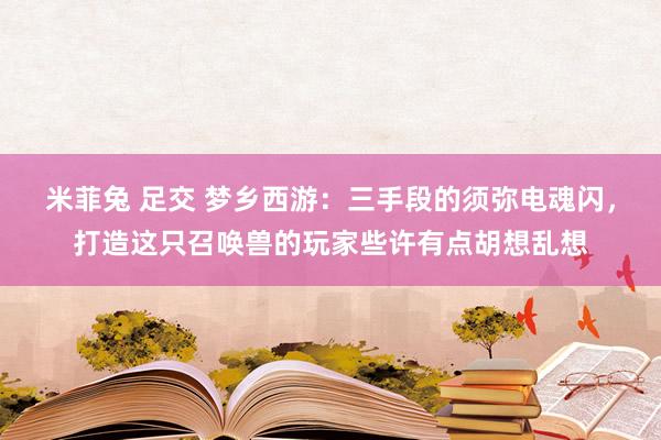 米菲兔 足交 梦乡西游：三手段的须弥电魂闪，打造这只召唤兽的玩家些许有点胡想乱想