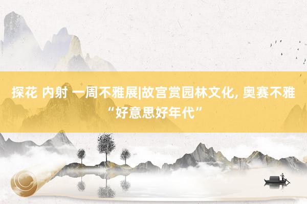 探花 内射 一周不雅展|故宫赏园林文化, 奥赛不雅“好意思好年代”