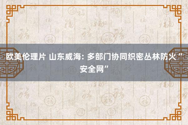 欧美伦理片 山东威海: 多部门协同织密丛林防火“安全网”