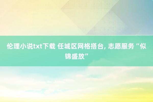 伦理小说txt下载 任城区网格搭台, 志愿服务“似锦盛放”