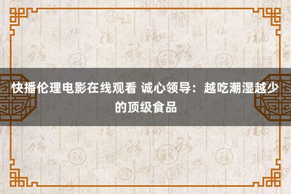 快播伦理电影在线观看 诚心领导：越吃潮湿越少的顶级食品