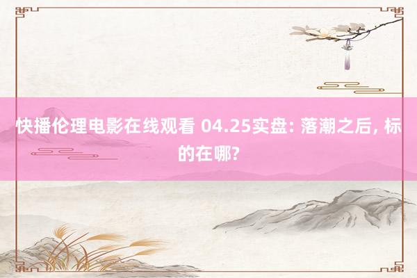 快播伦理电影在线观看 04.25实盘: 落潮之后, 标的在哪?