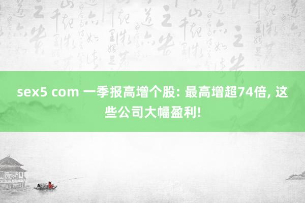 sex5 com 一季报高增个股: 最高增超74倍, 这些公司大幅盈利!