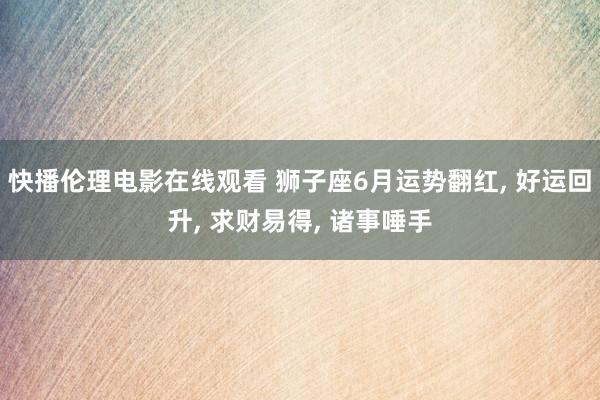 快播伦理电影在线观看 狮子座6月运势翻红, 好运回升, 求财易得, 诸事唾手