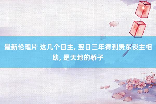 最新伦理片 这几个日主, 翌日三年得到贵东谈主相助, 是天地的骄子