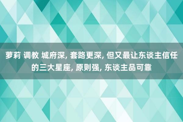 萝莉 调教 城府深, 套路更深, 但又最让东谈主信任的三大星座, 原则强, 东谈主品可靠