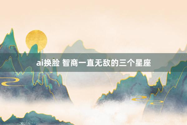 ai换脸 智商一直无敌的三个星座