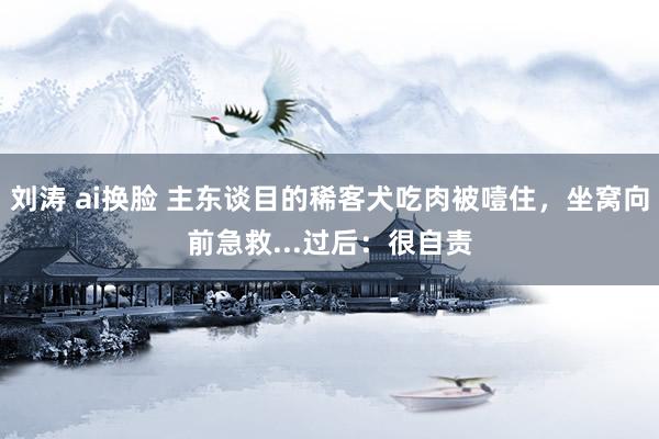 刘涛 ai换脸 主东谈目的稀客犬吃肉被噎住，坐窝向前急救...过后：很自责