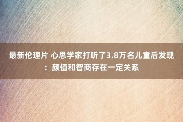 最新伦理片 心思学家打听了3.8万名儿童后发现：颜值和智商存在一定关系