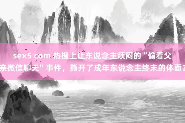 sex5 com 热搜上让东说念主烦闷的“偷看父亲微信聊天”事件，撕开了成年东说念主终末的体面？