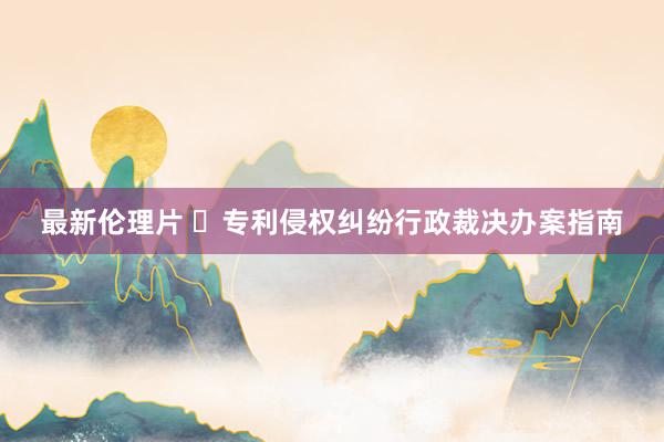 最新伦理片 ​专利侵权纠纷行政裁决办案指南