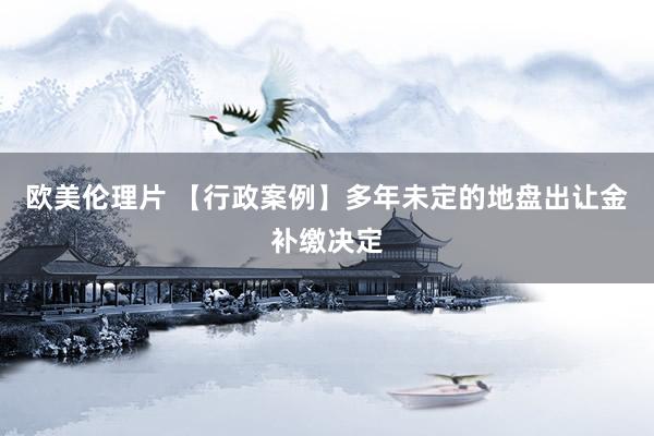 欧美伦理片 【行政案例】多年未定的地盘出让金补缴决定
