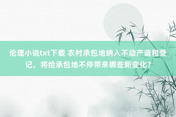 伦理小说txt下载 农村承包地纳入不动产谐和登记，将给承包地不停带来哪些新变化？