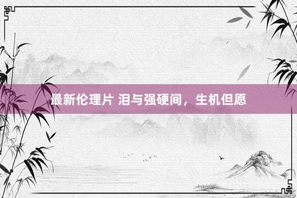 最新伦理片 泪与强硬间，生机但愿