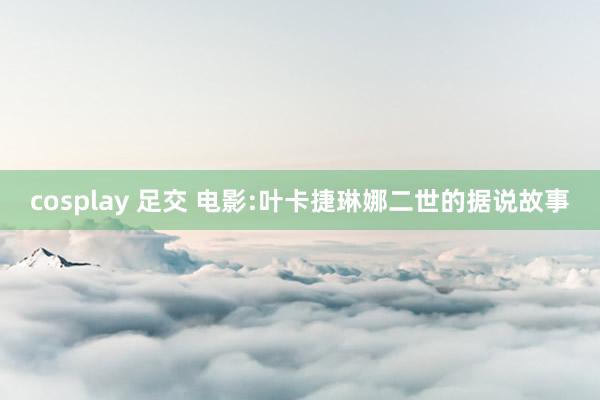 cosplay 足交 电影:叶卡捷琳娜二世的据说故事