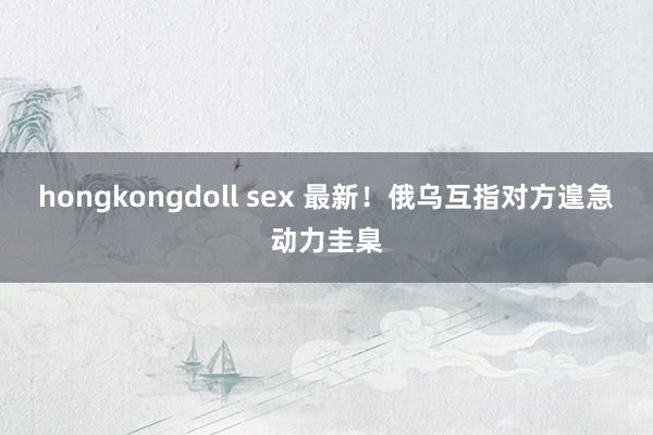 hongkongdoll sex 最新！俄乌互指对方遑急动力圭臬