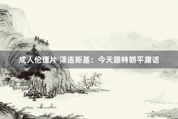 成人伦理片 泽连斯基：今天跟特朗平庸话
